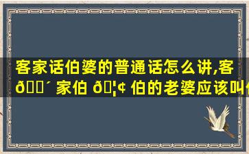 客家话伯婆的普通话怎么讲,客 🐴 家伯 🦢 伯的老婆应该叫什么称呼
